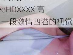 ChineseFreeHDXXXX高潮;ChineseFreeHDXXXX 高潮：一段激情四溢的视觉盛宴