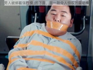 男人被绑着强行摸 j的下面，是一款令人惊叹的震动棒