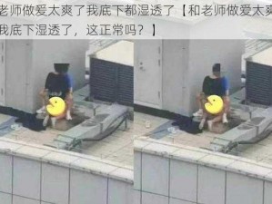 和老师做爰太爽了我底下都湿透了【和老师做爱太爽了，我底下湿透了，这正常吗？】