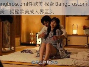 bangbroscoml性欧美 探索 Bangbroscoml 性欧美：揭秘欧美成人界巨头