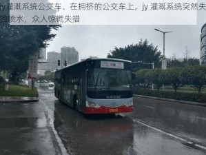 jy灌溉系统公交车、在拥挤的公交车上，jy 灌溉系统突然失控喷水，众人惊慌失措