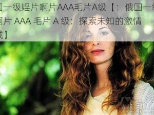 俄国一级婬片啊片AAA毛片A级【：俄国一级婬片啊片 AAA 毛片 A 级：探索未知的激情领域】