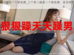 三个男人躁我一个爽免费_三个男人躁我一个爽免费，是怎样的体验？