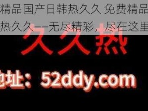 免费精品国产日韩热久久 免费精品国产日韩热久久——无尽精彩，尽在这里