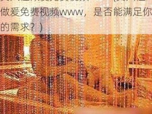 真人性做爰免费视频www(真人性做爰免费视频www，是否能满足你的需求？)