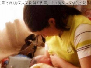 解开乳罩吃奶a胸又大又软 解开乳罩，让 a 胸又大又软的奶奶尽情享受