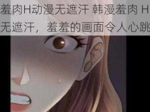 韩漫羞肉H动漫无遮汗 韩漫羞肉 H 动漫无遮汗，羞羞的画面令人心跳加速