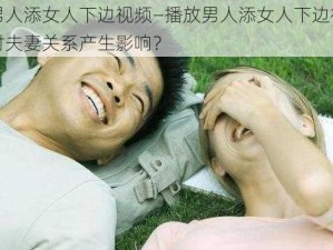 播放男人添女人下边视频—播放男人添女人下边视频是否会对夫妻关系产生影响？