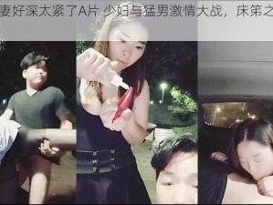 少妇人妻好深太紧了A片 少妇与猛男激情大战，床笫之间叫声连连