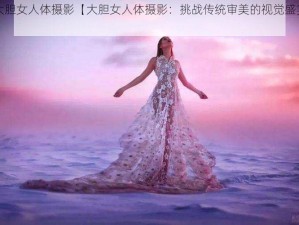 大胆女人体摄影【大胆女人体摄影：挑战传统审美的视觉盛宴】