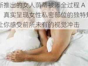 最新推出的女人荫蒂被添全过程 A 片，真实呈现女性私密部位的独特魅力，让你感受前所未有的视觉冲击