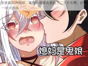 老婆婆BGM视频、震撼老婆婆竟跳起了二次元宅舞，BGM 一响太洗脑