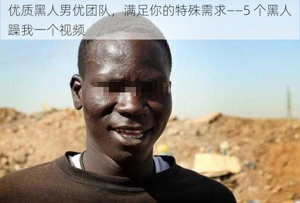 优质黑人男优团队，满足你的特殊需求——5 个黑人躁我一个视频