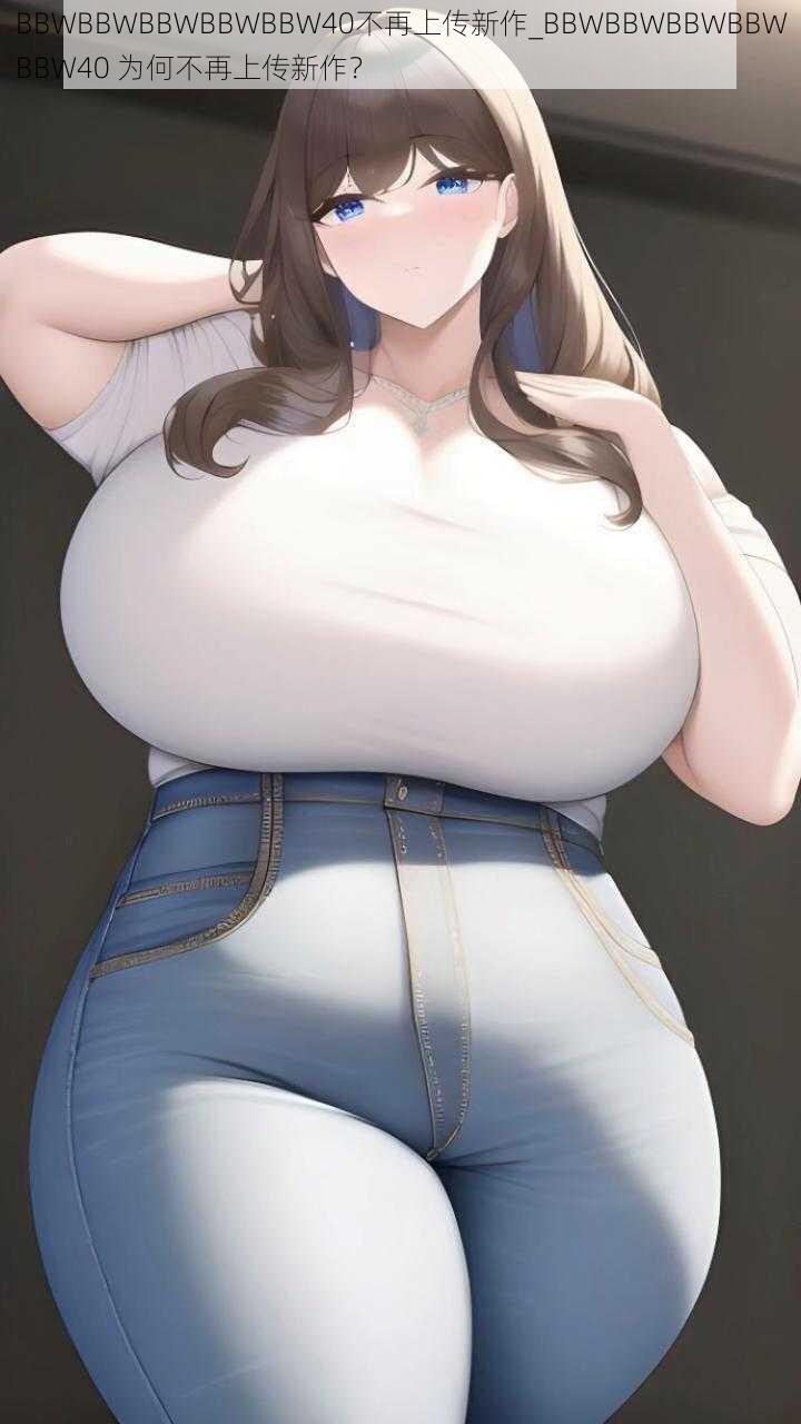 BBWBBWBBWBBWBBW40不再上传新作_BBWBBWBBWBBWBBW40 为何不再上传新作？