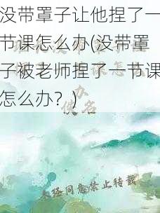 没带罩子让他捏了一节课怎么办(没带罩子被老师捏了一节课怎么办？)