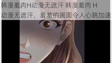 韩漫羞肉H动漫无遮汗 韩漫羞肉 H 动漫无遮汗，羞羞的画面令人心跳加速