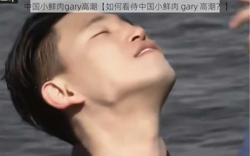 中国小鲜肉gary高潮【如何看待中国小鲜肉 gary 高潮？】