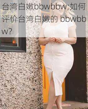 台湾白嫩bbwbbw;如何评价台湾白嫩的 bbwbbw？