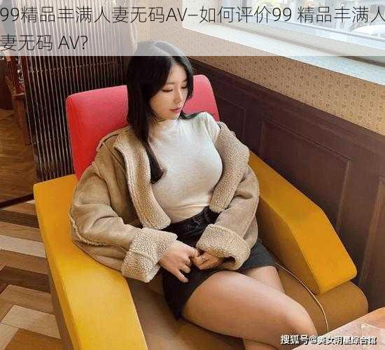 99精品丰满人妻无码AV—如何评价99 精品丰满人妻无码 AV？