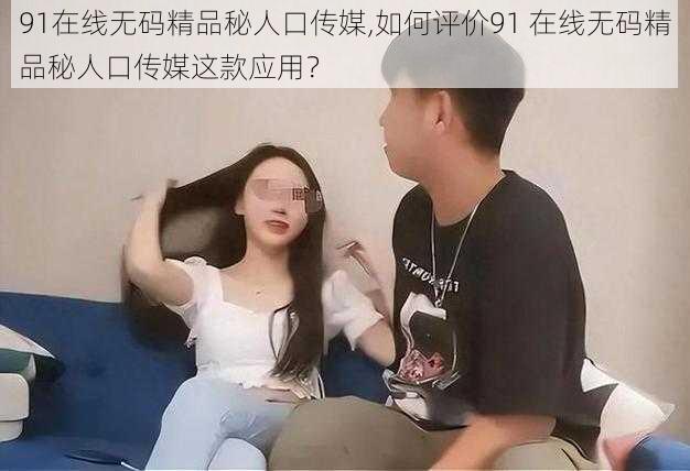 91在线无码精品秘人口传媒,如何评价91 在线无码精品秘人口传媒这款应用？