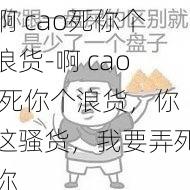 啊 cao死你个浪货-啊 cao 死你个浪货，你这骚货，我要弄死你