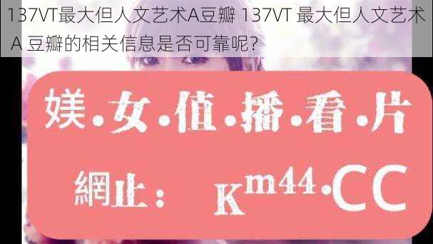 137VT最大但人文艺术A豆瓣 137VT 最大但人文艺术 A 豆瓣的相关信息是否可靠呢？