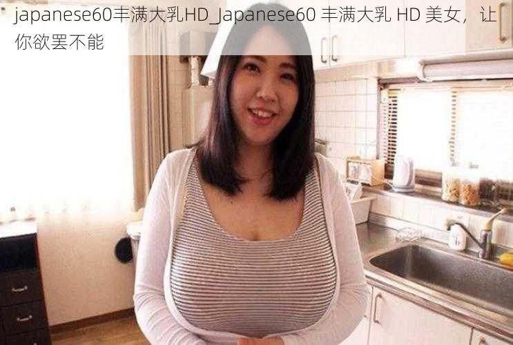 japanese60丰满大乳HD_Japanese60 丰满大乳 HD 美女，让你欲罢不能