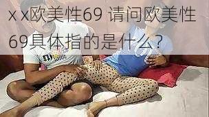 x x欧美性69 请问欧美性 69具体指的是什么？